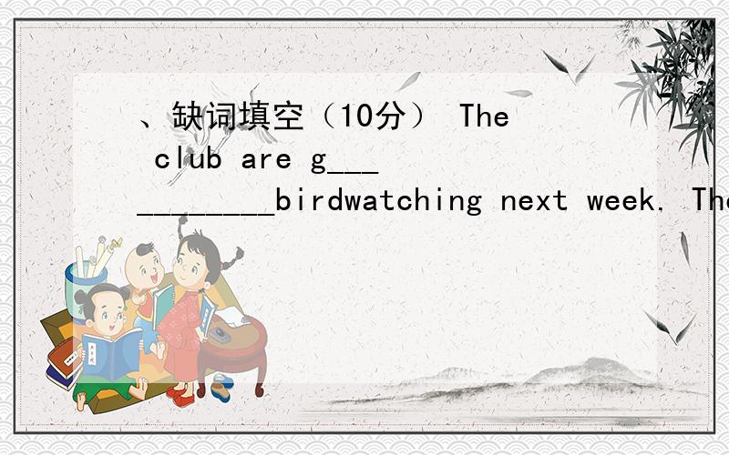 、缺词填空（10分） The club are g___________birdwatching next week. The trip is w______、缺词填空（10分）    The club are g___________birdwatching next week. The trip is w___________ by all the club members. Amy also feels very h_____