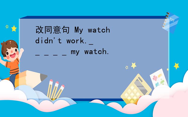改同意句 My watch didn't work._ _ _ _ _ my watch.
