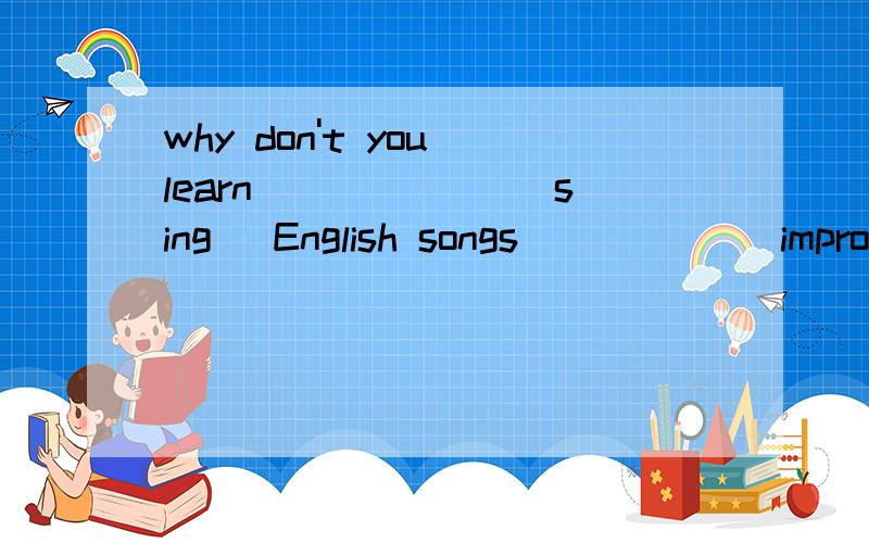 why don't you learn ______(sing) English songs _____(improve) your English 要用什么形式啊,