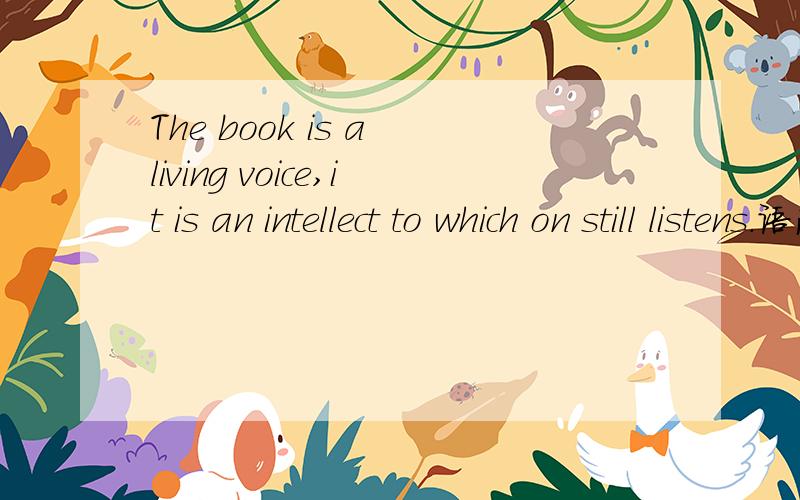 The book is a living voice,it is an intellect to which on still listens.语法疑问我理解这句话的意思是：书本是生活之声,对于那么仍然在倾听它的人而言,书本是一种智慧.但是我不理解其中的