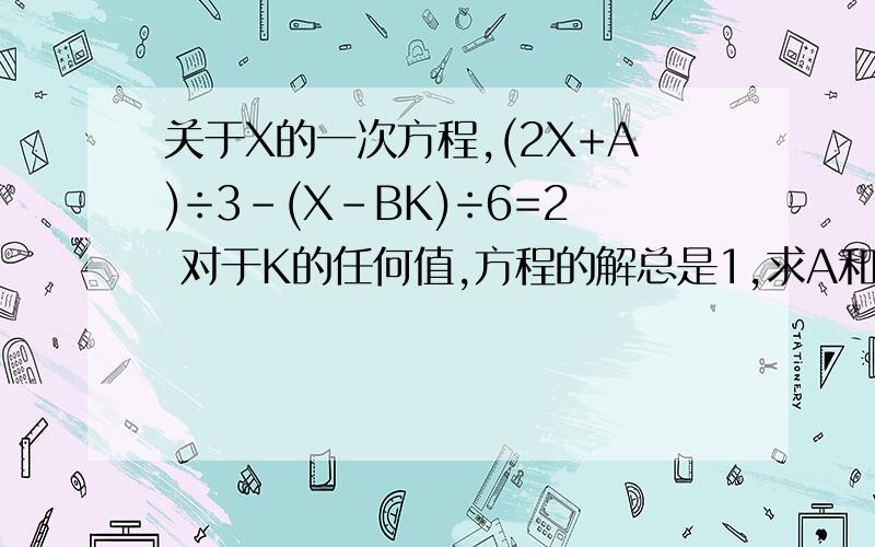 关于X的一次方程,(2X+A)÷3-(X-BK)÷6=2 对于K的任何值,方程的解总是1,求A和B的值.