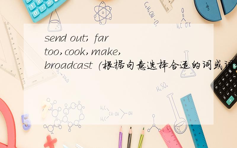 send out; far too,cook,make,broadcast (根据句意选择合适的词或词组,并用其适当形式填空（会追加分A lot of sports events_____on CCTV5 next nonth.We all know the sun_____light and warmth.Films_____in a studio.My mother_____in th