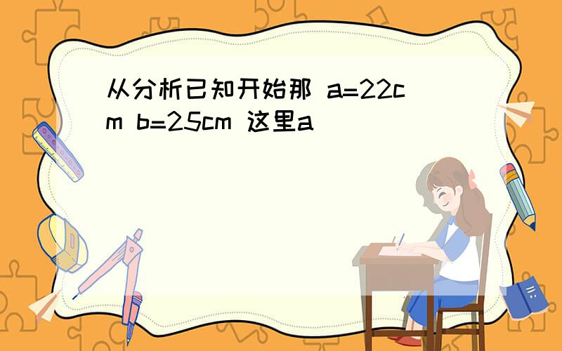 从分析已知开始那 a=22cm b=25cm 这里a
