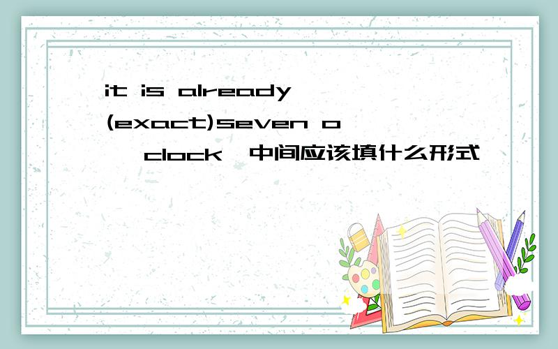 it is already (exact)seven o ,clock,中间应该填什么形式