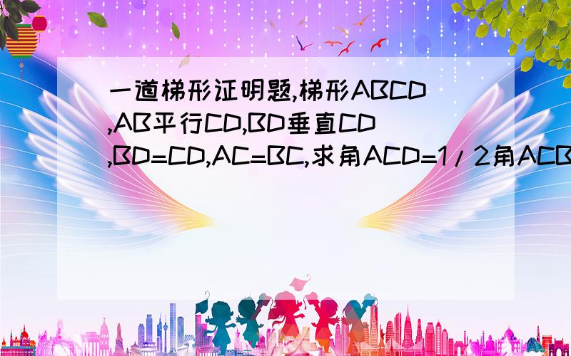 一道梯形证明题,梯形ABCD,AB平行CD,BD垂直CD,BD=CD,AC=BC,求角ACD=1/2角ACB是角ACD=2分之1角ACB,AD平行CB