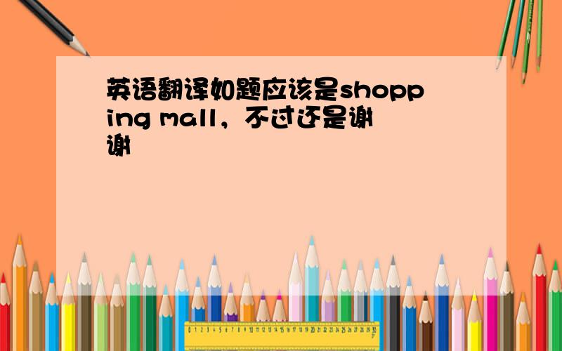 英语翻译如题应该是shopping mall，不过还是谢谢
