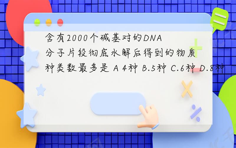 含有2000个碱基对的DNA分子片段彻底水解后得到的物质种类数最多是 A 4种 B.5种 C.6种 D.8种