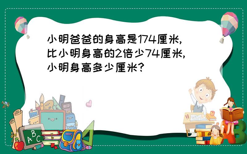 小明爸爸的身高是174厘米,比小明身高的2倍少74厘米,小明身高多少厘米?