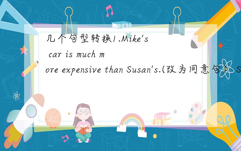 几个句型转换1.Mike's car is much more expensive than Susan's.(改为同意句） Susan's car is _________ ________ than _______.2.Uncle Wang had  a careful look at the machine.(改为同意句）Uncl Wang __________ ___________ at the machine.