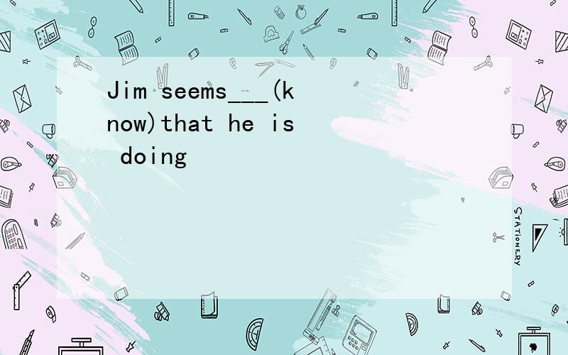 Jim seems___(know)that he is doing