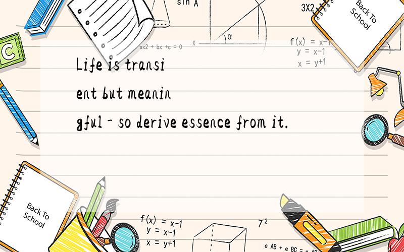 Life is transient but meaningful - so derive essence from it.