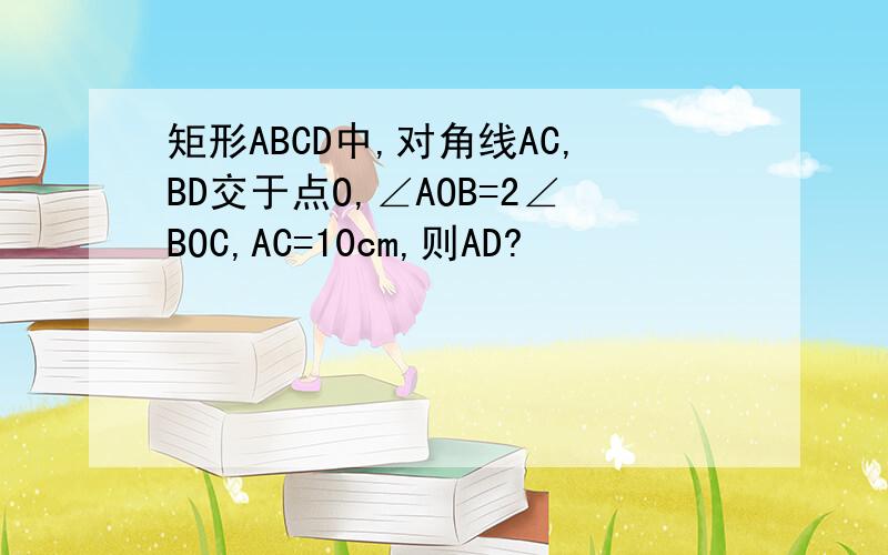 矩形ABCD中,对角线AC,BD交于点O,∠AOB=2∠BOC,AC=10cm,则AD?