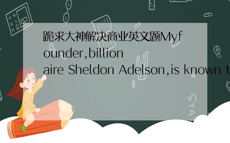 跪求大神解决商业英文题Myfounder,billionaire Sheldon Adelson,is known today for his generous support of the Republican Party.He made a name (and fortune) for himself earlier,though,by founding the COMDEX computer trade show in 1979.Later he