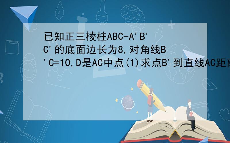 已知正三棱柱ABC-A'B'C'的底面边长为8,对角线B'C=10,D是AC中点(1)求点B'到直线AC距离（2）求直线AB'到面C'BD的距离