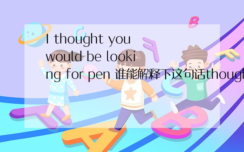 I thought you would be looking for pen 谁能解释下这句话thought ,would be特别是would be啥意思?