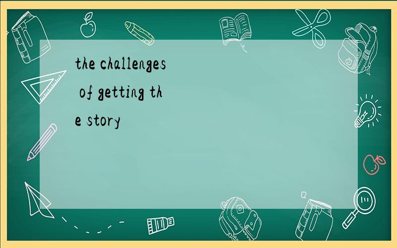 the challenges of getting the story