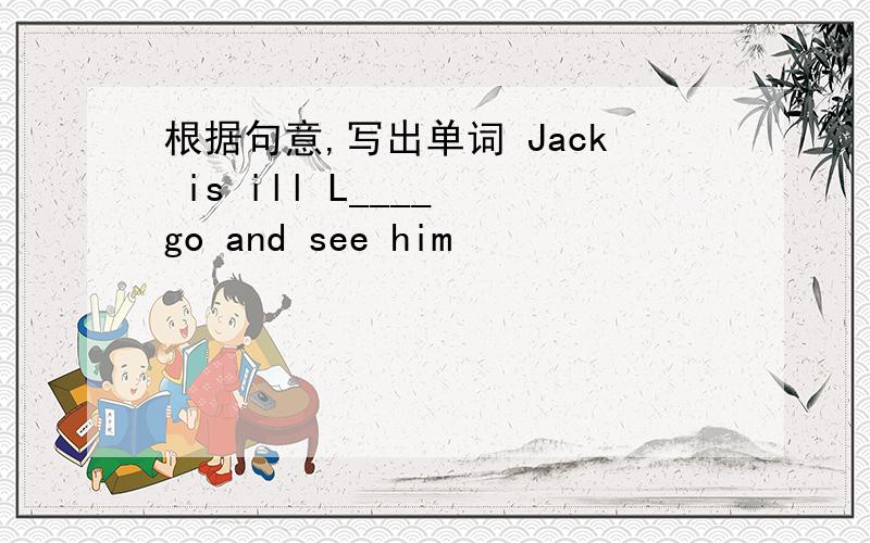 根据句意,写出单词 Jack is ill L____ go and see him