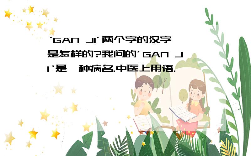 ‘GAN JI’两个字的汉字是怎样的?我问的’GAN JI‘是一种病名.中医上用语.