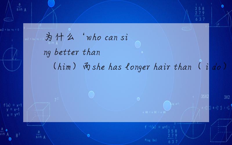 为什么‘who can sing better than （him）而she has longer hair than（ i do）这两个句子怎么分阿,为什么第一个不能用he does