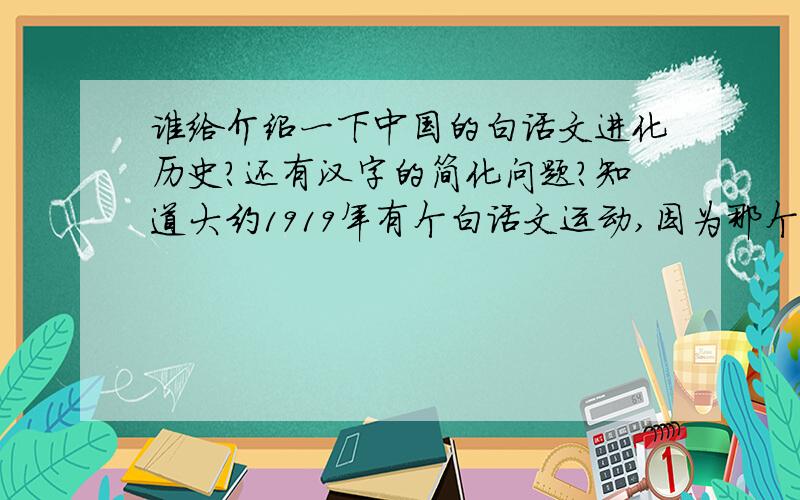 谁给介绍一下中国的白话文进化历史?还有汉字的简化问题?知道大约1919年有个白话文运动,因为那个时候民间好像已经是有很多文学作品（如四大名著）是比较白化的了,那么这些白话作品中