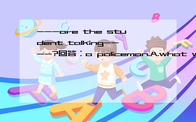 ---are the student talking----?回答：a policeman.A.what with B.who to C.what at
