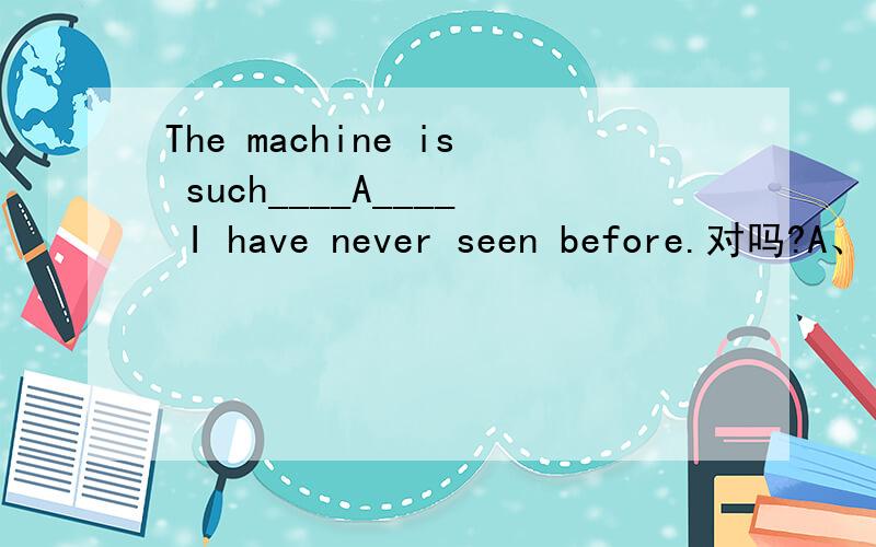 The machine is such____A____ I have never seen before.对吗?A、 what   B、as   C、when   D、where