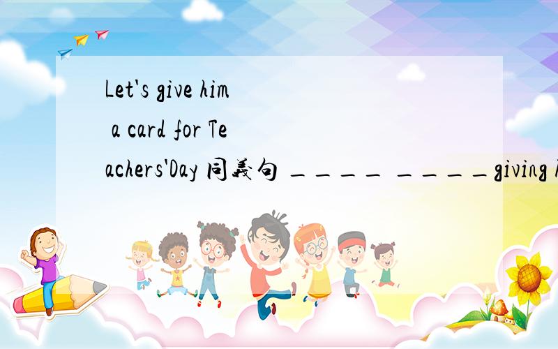 Let's give him a card for Teachers'Day 同义句 ____ ____giving him a card for Teachers'Day
