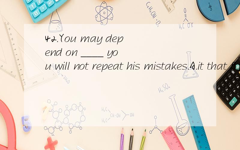 42.You may depend on ____ you will not repeat his mistakes.A.it that B.that C.him that D.which that 选择哪个,请说明理由,先谢
