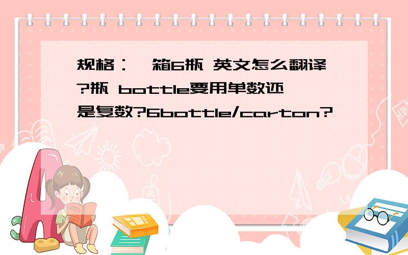 规格：一箱6瓶 英文怎么翻译?瓶 bottle要用单数还是复数?6bottle/carton?