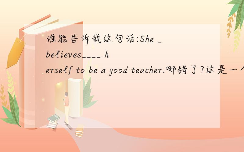 谁能告诉我这句话:She _believes____ herself to be a good teacher.哪错了?这是一个选择题.答案是proves.但我觉得believes 也正确.不知谁能给我一个理由.为什么believes 不正确.