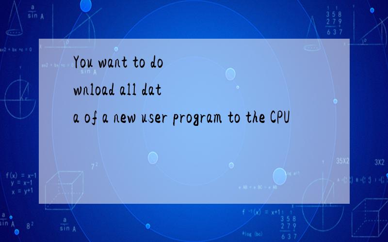 You want to download all data of a new user program to the CPU