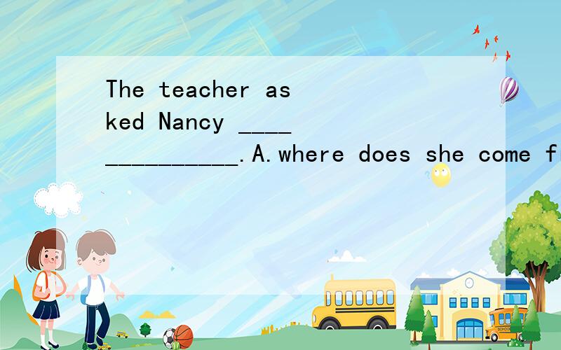 The teacher asked Nancy ______________.A.where does she come from B.what did she like bestC.if she could speak Chinese D.when was she born请问选什么?