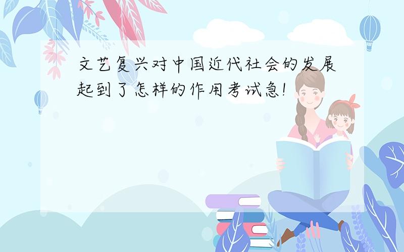 文艺复兴对中国近代社会的发展起到了怎样的作用考试急!