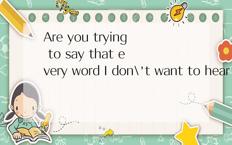 Are you trying to say that every word I don\'t want to hear