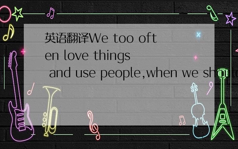 英语翻译We too often love things and use people,when we should be using things and loving people.