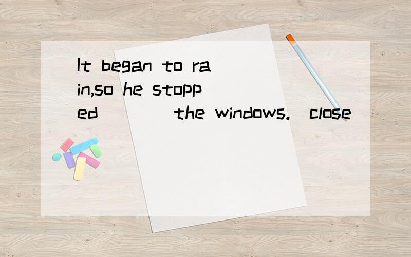 It began to rain,so he stopped____the windows.(close)