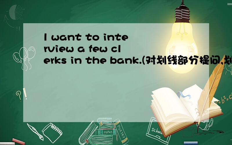 l want to interview a few clerks in the bank.(对划线部分提问,划a few）