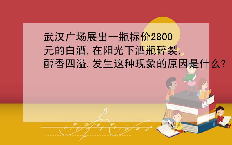 武汉广场展出一瓶标价2800元的白酒,在阳光下酒瓶碎裂,醇香四溢.发生这种现象的原因是什么?