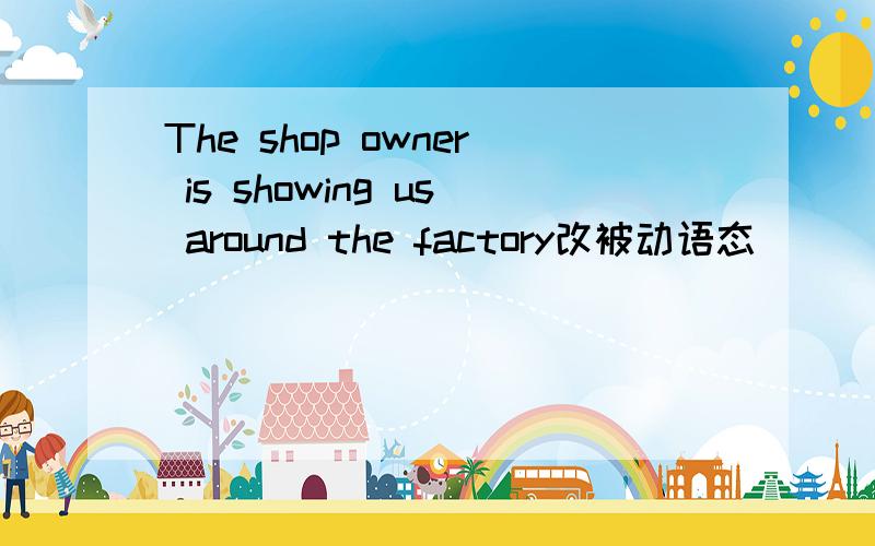The shop owner is showing us around the factory改被动语态
