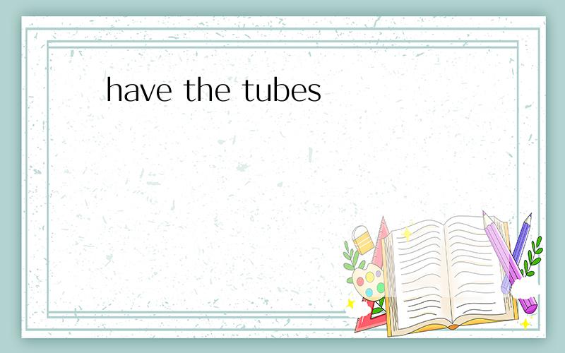 have the tubes