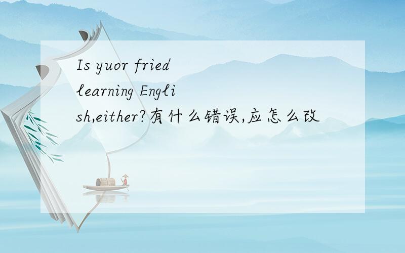 Is yuor fried learning English,either?有什么错误,应怎么改
