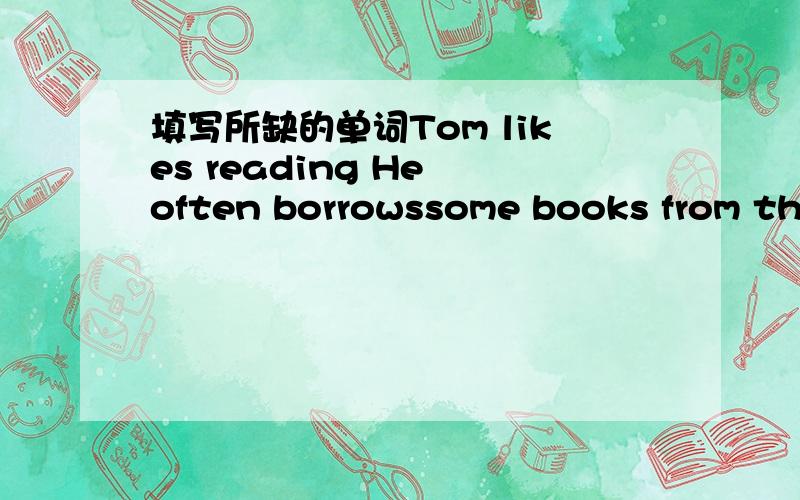 填写所缺的单词Tom likes reading He often borrowssome books from the l____