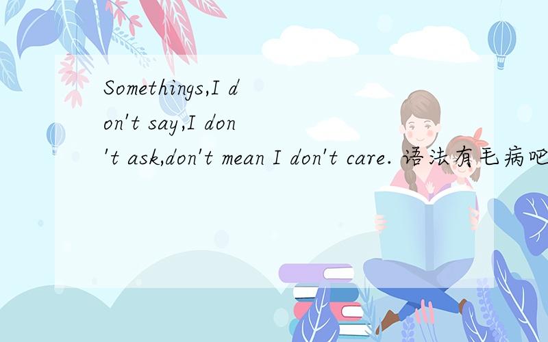 Somethings,I don't say,I don't ask,don't mean I don't care. 语法有毛病吧don't mean I don't care.没主语啊。somethings 也不能做这个的主语