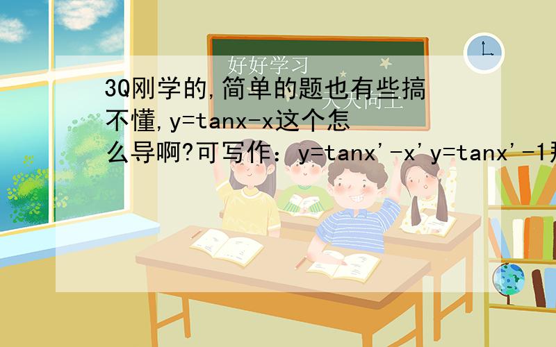 3Q刚学的,简单的题也有些搞不懂,y=tanx-x这个怎么导啊?可写作：y=tanx'-x'y=tanx'-1那这个tanx'怎么导啊?