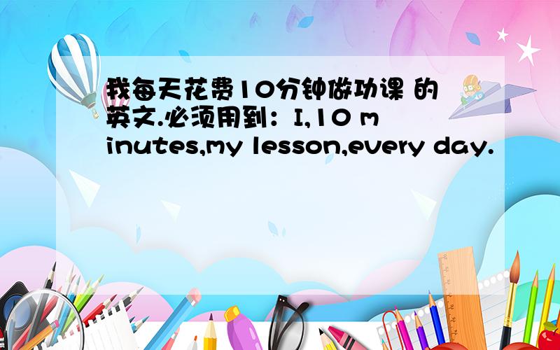 我每天花费10分钟做功课 的英文.必须用到：I,10 minutes,my lesson,every day.