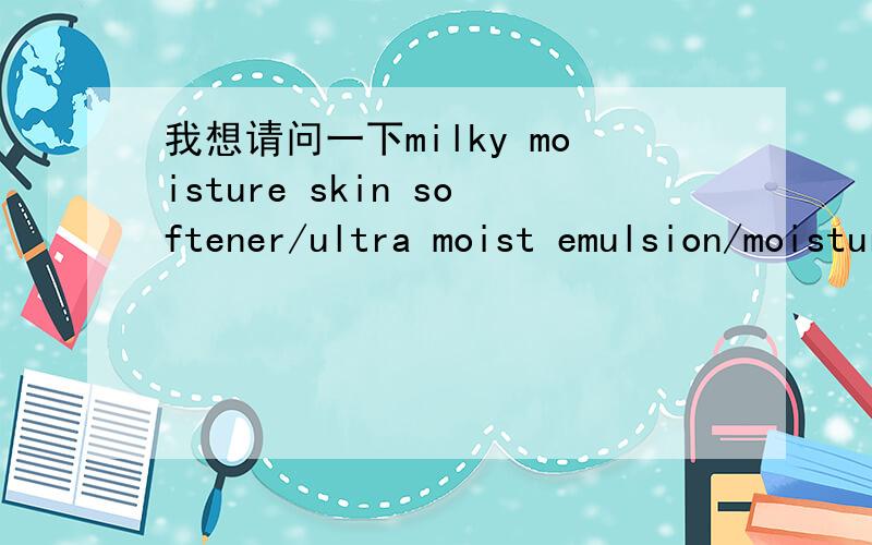 我想请问一下milky moisture skin softener/ultra moist emulsion/moisture deep cream分别是什么意思,谢