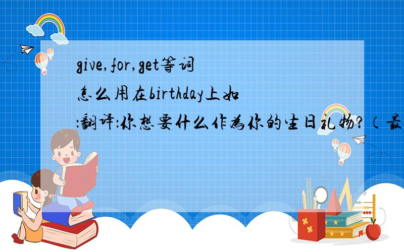 give,for,get等词怎么用在birthday上如：翻译：你想要什么作为你的生日礼物?（最好多种）