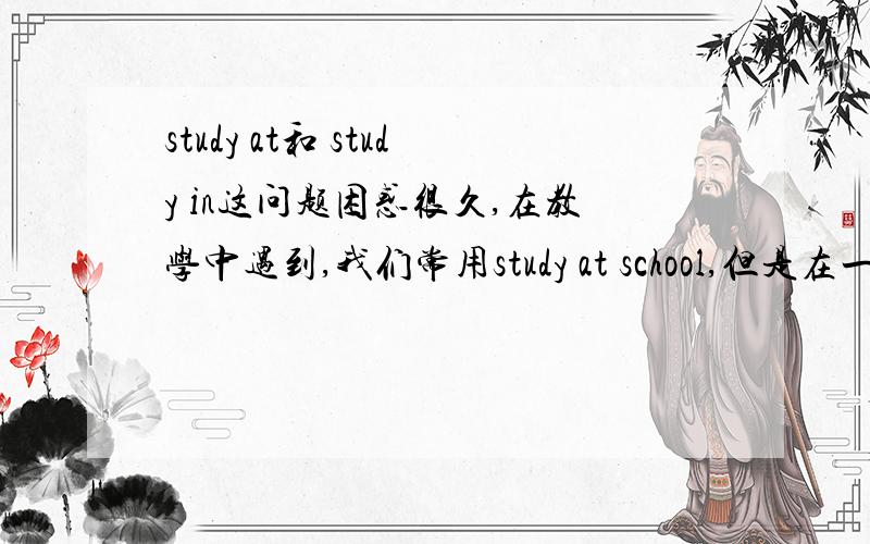 study at和 study in这问题困惑很久,在教学中遇到,我们常用study at school,但是在一片阅读中又看到study in Fuzhou NO.1 scholl,两者有什么区别请各位多多指教,指点疑惑!