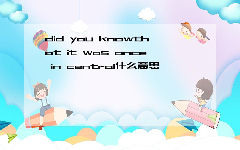 did you knowthat it was once in central什么意思