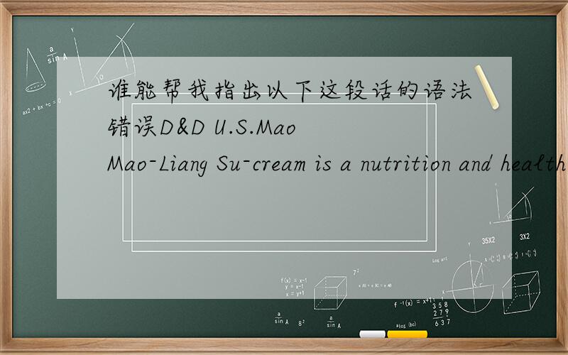 谁能帮我指出以下这段话的语法错误D&D U.S.Mao Mao-Liang Su-cream is a nutrition and health product especially designed for pets .this product contains protein,amino acids,vitamins,trace elements,minerals,unsaturated fatty acids and othe
